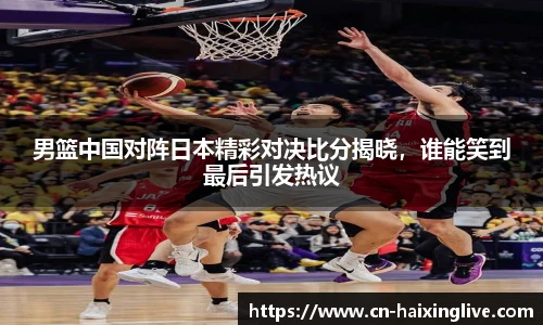 男篮中国对阵日本精彩对决比分揭晓，谁能笑到最后引发热议